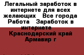 Легальный заработок в интернете для всех желающих - Все города Работа » Заработок в интернете   . Краснодарский край,Армавир г.